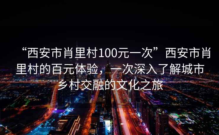 “西安市肖里村100元一次”西安市肖里村的百元體驗(yàn)，一次深入了解城市鄉(xiāng)村交融的文化之旅