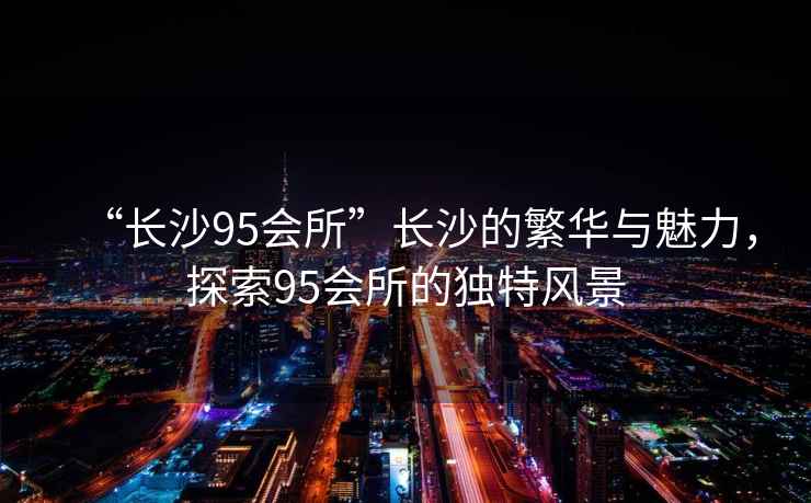 “長沙95會所”長沙的繁華與魅力，探索95會所的獨特風(fēng)景