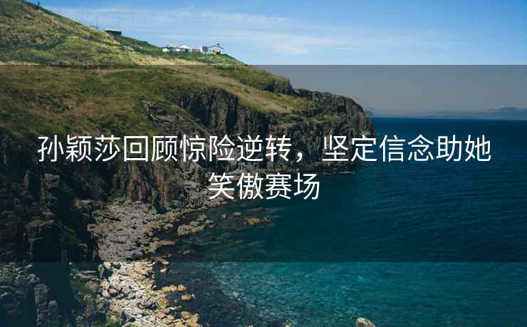 孫穎莎回顧驚險逆轉(zhuǎn)，堅定信念助她笑傲賽場