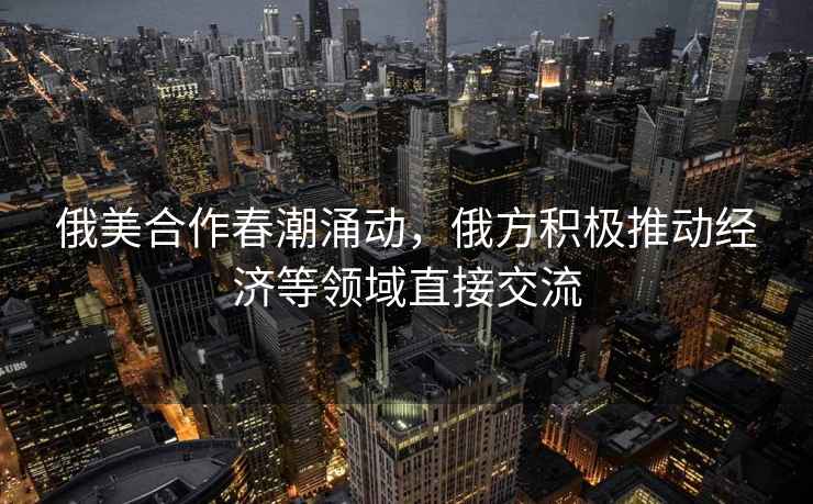 俄美合作春潮涌動(dòng)，俄方積極推動(dòng)經(jīng)濟(jì)等領(lǐng)域直接交流