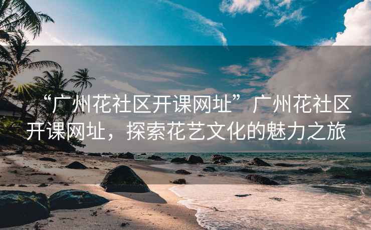 “廣州花社區(qū)開課網(wǎng)址”廣州花社區(qū)開課網(wǎng)址，探索花藝文化的魅力之旅