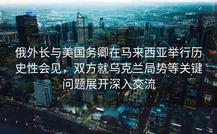 俄外長與美國務(wù)卿在馬來西亞舉行歷史性會見，雙方就烏克蘭局勢等關(guān)鍵問題展開深入交流