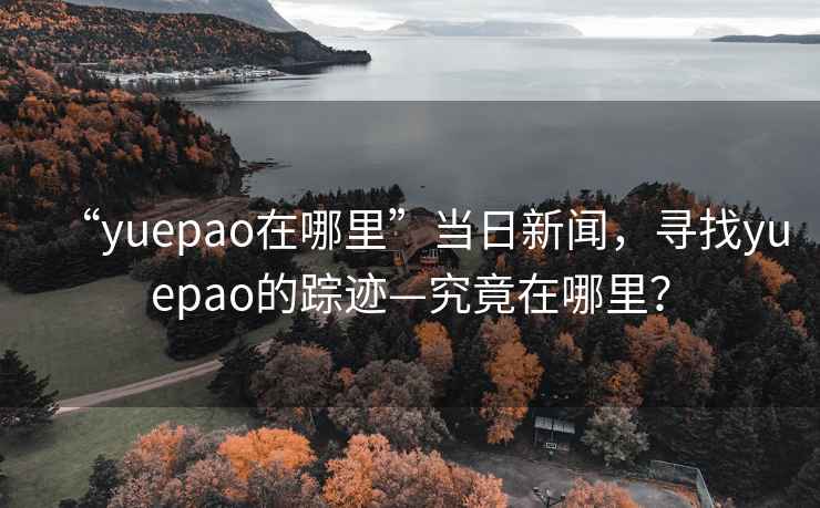 “yuepao在哪里”當日新聞，尋找yuepao的蹤跡—究竟在哪里？