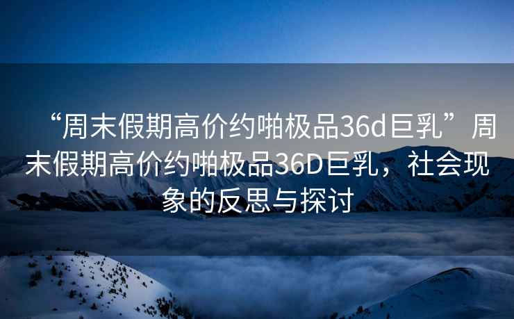 “周末假期高價約啪極品36d巨乳”周末假期高價約啪極品36D巨乳，社會現(xiàn)象的反思與探討