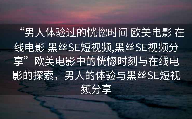 “男人體驗(yàn)過的恍惚時(shí)間 歐美電影 在線電影 黑絲SE短視頻,黑絲SE視頻分享”歐美電影中的恍惚時(shí)刻與在線電影的探索，男人的體驗(yàn)與黑絲SE短視頻分享