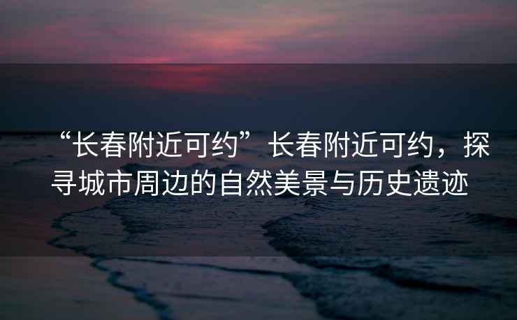 “長春附近可約”長春附近可約，探尋城市周邊的自然美景與歷史遺跡