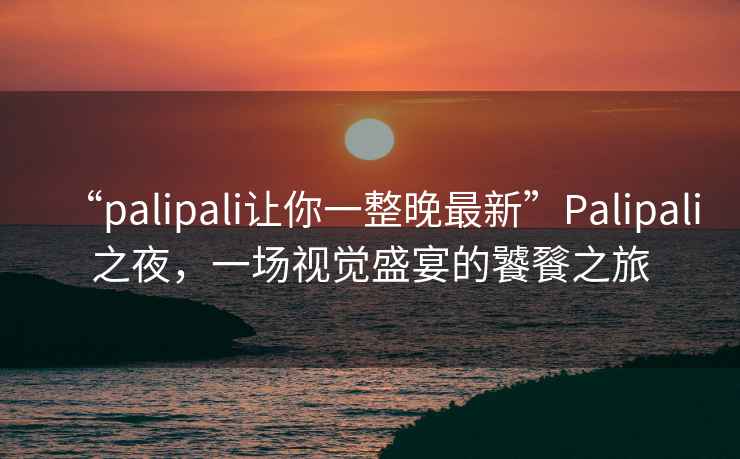 “palipali讓你一整晚最新”Palipali之夜，一場視覺盛宴的饕餮之旅