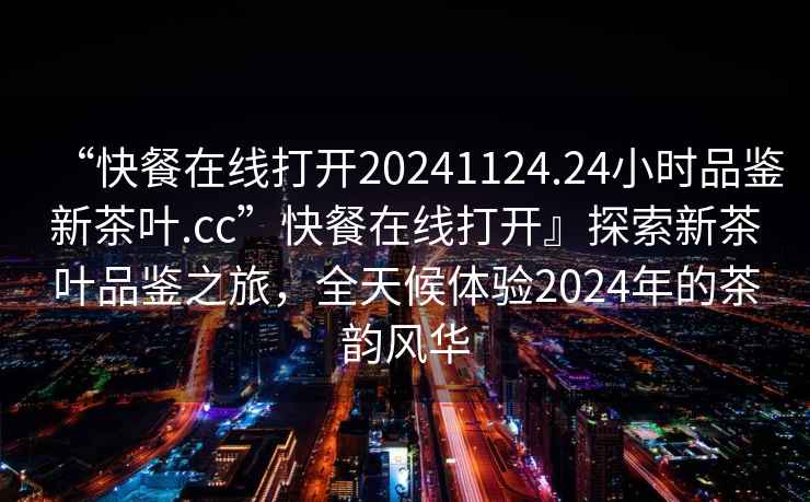 “快餐在線打開20241124.24小時品鑒新茶葉.cc”快餐在線打開』探索新茶葉品鑒之旅，全天候體驗2024年的茶韻風(fēng)華