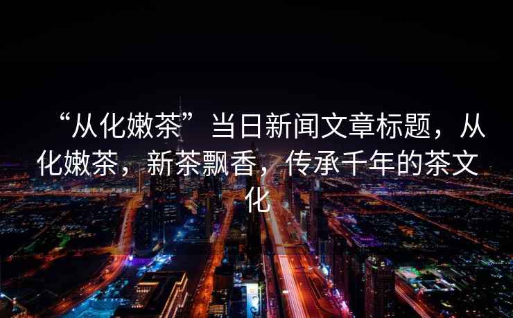 “從化嫩茶”當(dāng)日新聞文章標(biāo)題，從化嫩茶，新茶飄香，傳承千年的茶文化