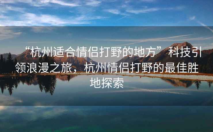 “杭州適合情侶打野的地方”科技引領(lǐng)浪漫之旅，杭州情侶打野的最佳勝地探索