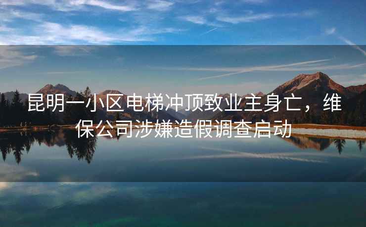 昆明一小區(qū)電梯沖頂致業(yè)主身亡，維保公司涉嫌造假調(diào)查啟動(dòng)