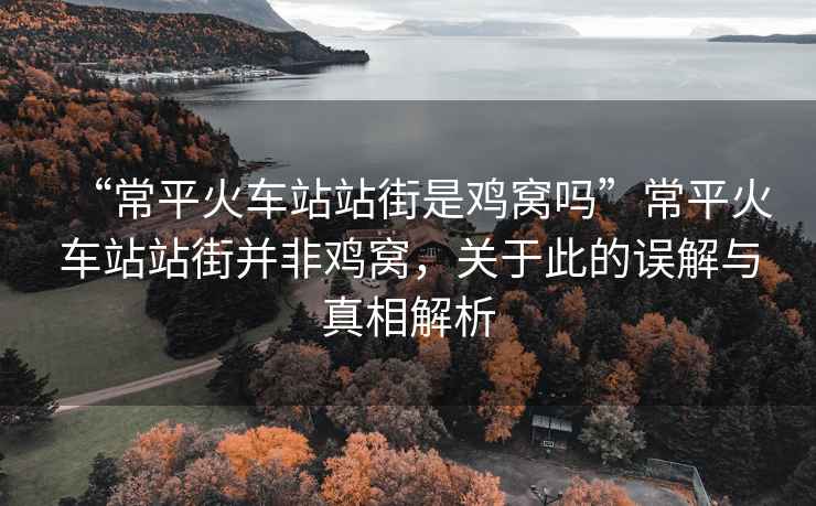 “常平火車站站街是雞窩嗎”常平火車站站街并非雞窩，關(guān)于此的誤解與真相解析