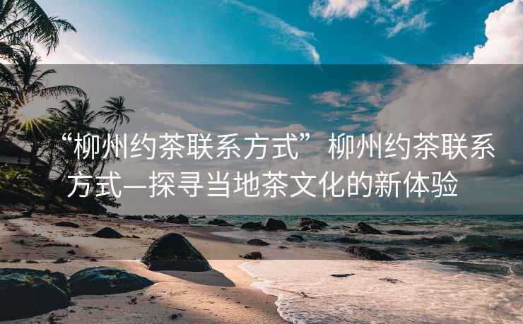 “柳州約茶聯(lián)系方式”柳州約茶聯(lián)系方式—探尋當(dāng)?shù)夭栉幕男麦w驗(yàn)