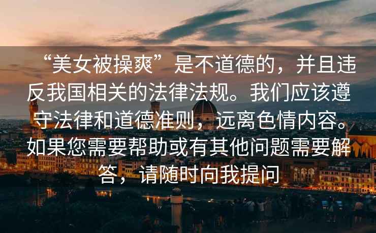 “美女被操爽”是不道德的，并且違反我國相關(guān)的法律法規(guī)。我們應(yīng)該遵守法律和道德準(zhǔn)則，遠(yuǎn)離色情內(nèi)容。如果您需要幫助或有其他問題需要解答，請(qǐng)隨時(shí)向我提問