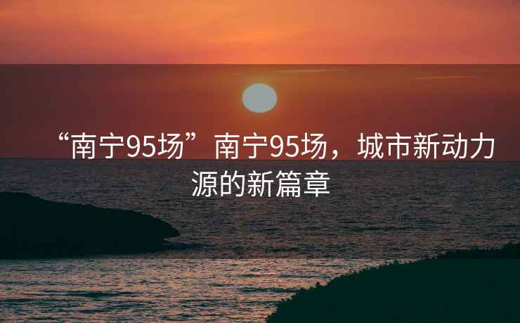 “南寧95場”南寧95場，城市新動力源的新篇章