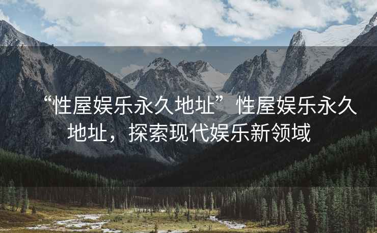 “性屋娛樂永久地址”性屋娛樂永久地址，探索現(xiàn)代娛樂新領(lǐng)域