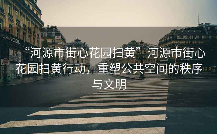 “河源市街心花園掃黃”河源市街心花園掃黃行動，重塑公共空間的秩序與文明