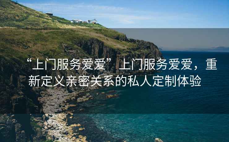 “上門(mén)服務(wù)愛(ài)愛(ài)”上門(mén)服務(wù)愛(ài)愛(ài)，重新定義親密關(guān)系的私人定制體驗(yàn)