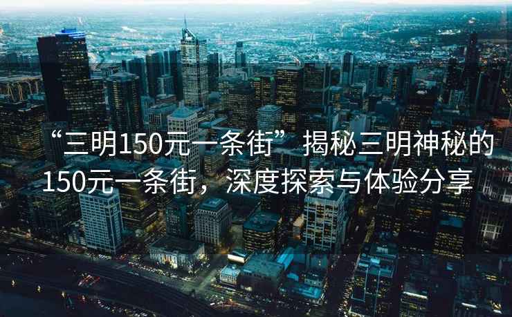 “三明150元一條街”揭秘三明神秘的150元一條街，深度探索與體驗(yàn)分享