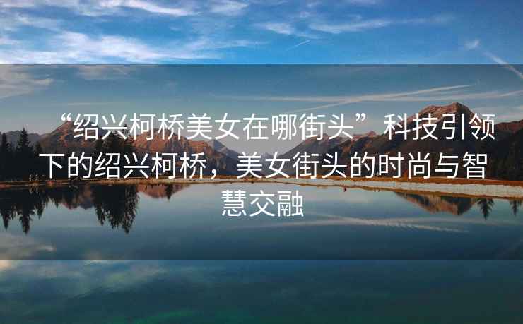 “紹興柯橋美女在哪街頭”科技引領(lǐng)下的紹興柯橋，美女街頭的時(shí)尚與智慧交融
