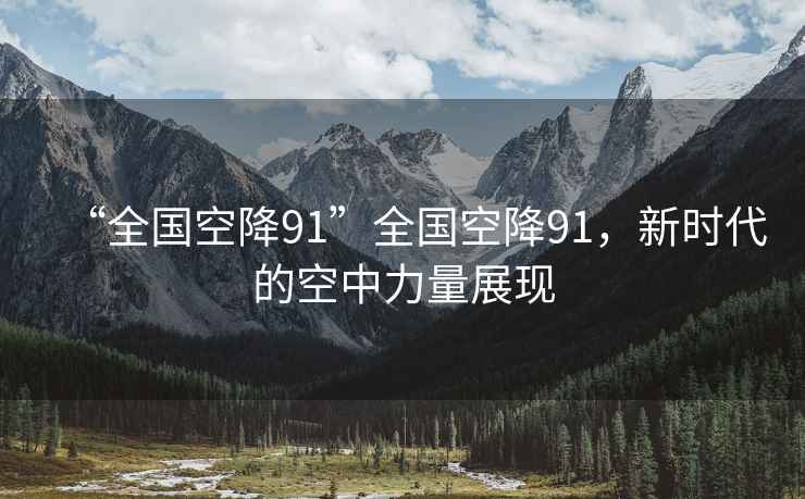 “全國(guó)空降91”全國(guó)空降91，新時(shí)代的空中力量展現(xiàn)