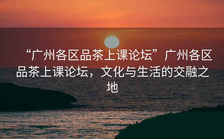 “廣州各區(qū)品茶上課論壇”廣州各區(qū)品茶上課論壇，文化與生活的交融之地