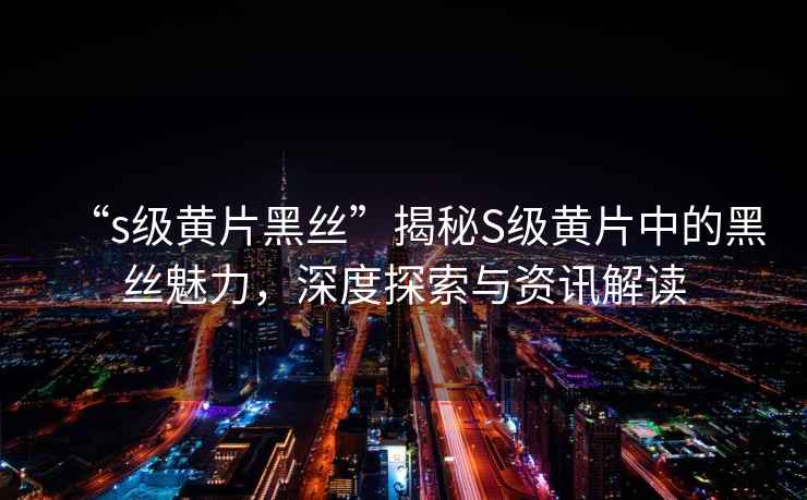 “s級黃片黑絲”揭秘S級黃片中的黑絲魅力，深度探索與資訊解讀