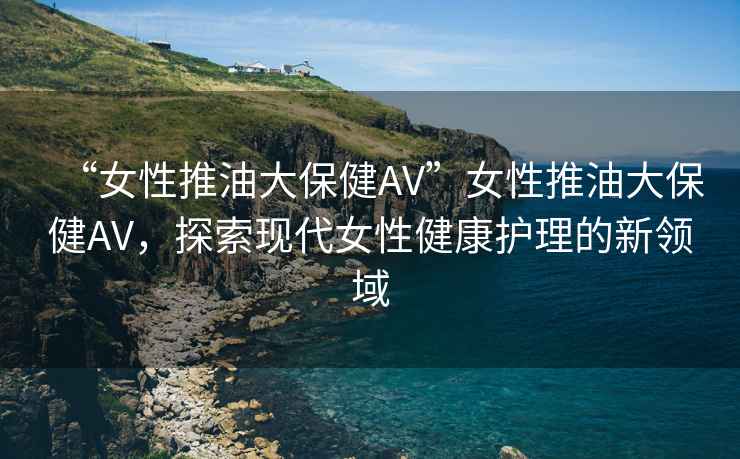 “女性推油大保健AV”女性推油大保健AV，探索現(xiàn)代女性健康護(hù)理的新領(lǐng)域
