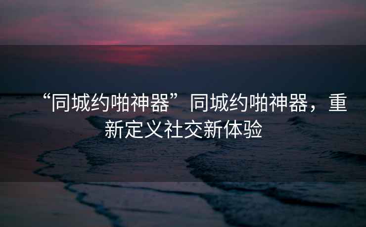 “同城約啪神器”同城約啪神器，重新定義社交新體驗(yàn)