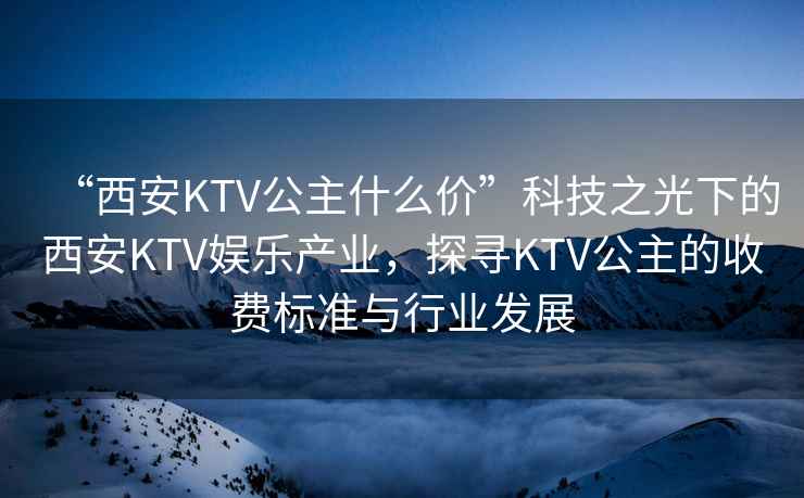 “西安KTV公主什么價(jià)”科技之光下的西安KTV娛樂產(chǎn)業(yè)，探尋KTV公主的收費(fèi)標(biāo)準(zhǔn)與行業(yè)發(fā)展