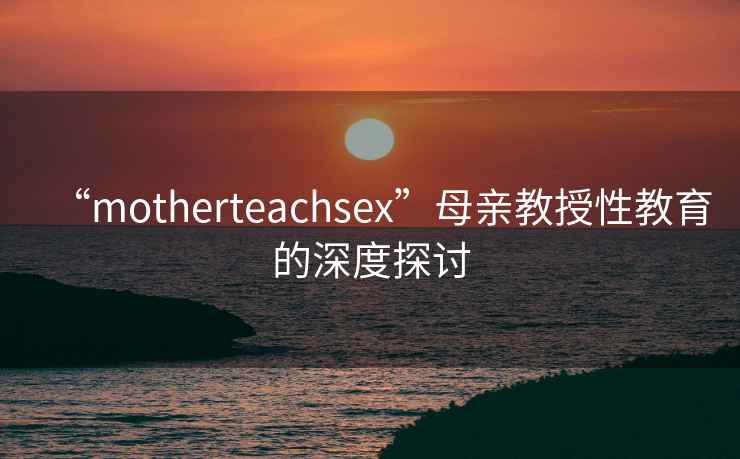 “motherteachsex”母親教授性教育的深度探討