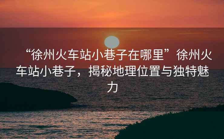 “徐州火車站小巷子在哪里”徐州火車站小巷子，揭秘地理位置與獨(dú)特魅力