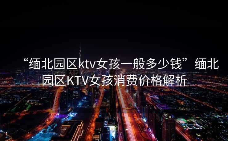 “緬北園區(qū)ktv女孩一般多少錢”緬北園區(qū)KTV女孩消費(fèi)價(jià)格解析