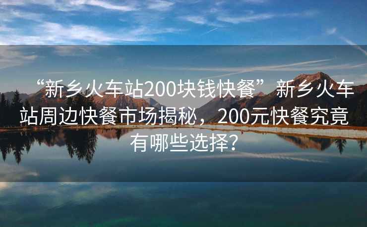 “新鄉(xiāng)火車站200塊錢快餐”新鄉(xiāng)火車站周邊快餐市場(chǎng)揭秘，200元快餐究竟有哪些選擇？