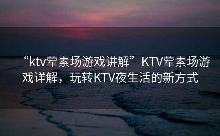 “ktv葷素場游戲講解”KTV葷素場游戲詳解，玩轉(zhuǎn)KTV夜生活的新方式
