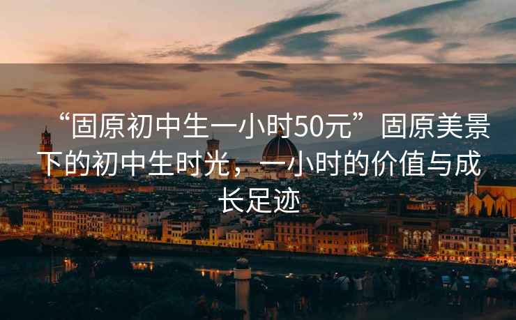 “固原初中生一小時(shí)50元”固原美景下的初中生時(shí)光，一小時(shí)的價(jià)值與成長(zhǎng)足跡
