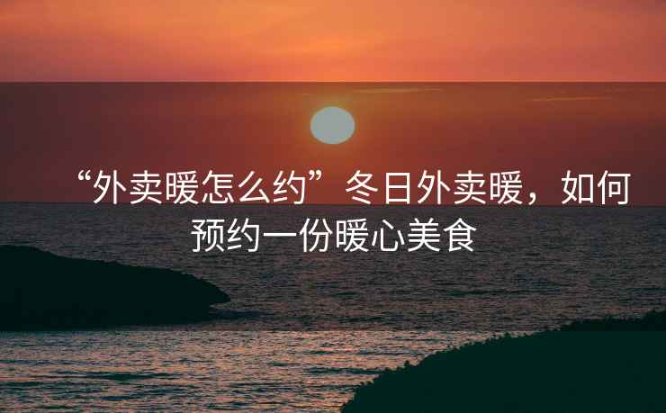 “外賣(mài)暖怎么約”冬日外賣(mài)暖，如何預(yù)約一份暖心美食