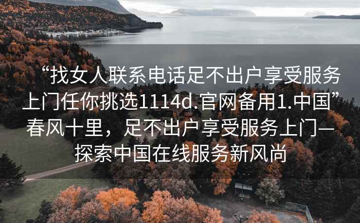 “找女人聯(lián)系電話足不出戶享受服務上門任你挑選1114d.官網(wǎng)備用1.中國”春風十里，足不出戶享受服務上門—探索中國在線服務新風尚