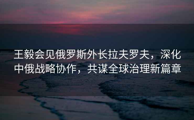 王毅會(huì)見俄羅斯外長(zhǎng)拉夫羅夫，深化中俄戰(zhàn)略協(xié)作，共謀全球治理新篇章