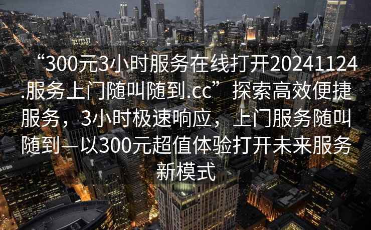 “300元3小時(shí)服務(wù)在線打開20241124.服務(wù)上門隨叫隨到.cc”探索高效便捷服務(wù)，3小時(shí)極速響應(yīng)，上門服務(wù)隨叫隨到—以300元超值體驗(yàn)打開未來服務(wù)新模式