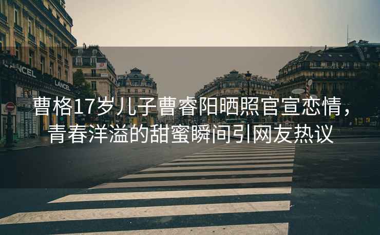曹格17歲兒子曹睿陽(yáng)曬照官宣戀情，青春洋溢的甜蜜瞬間引網(wǎng)友熱議