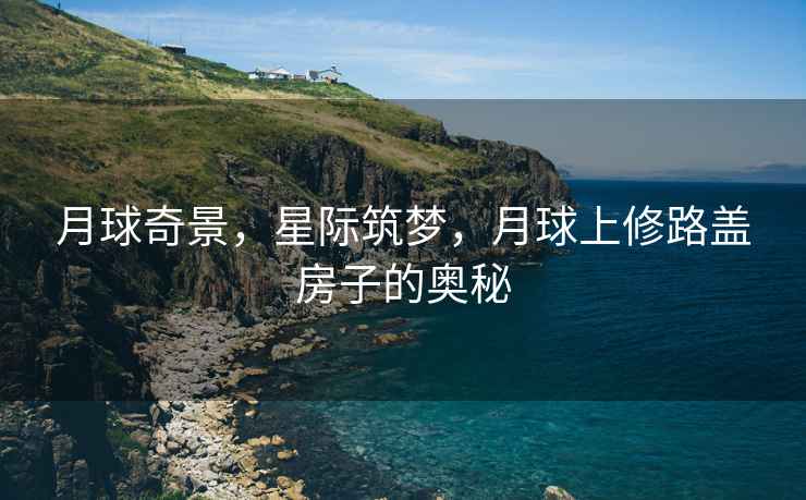 月球奇景，星際筑夢，月球上修路蓋房子的奧秘