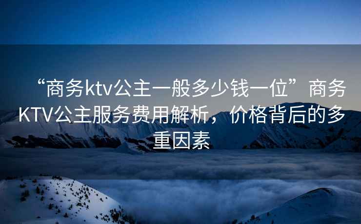 “商務(wù)ktv公主一般多少錢一位”商務(wù)KTV公主服務(wù)費用解析，價格背后的多重因素