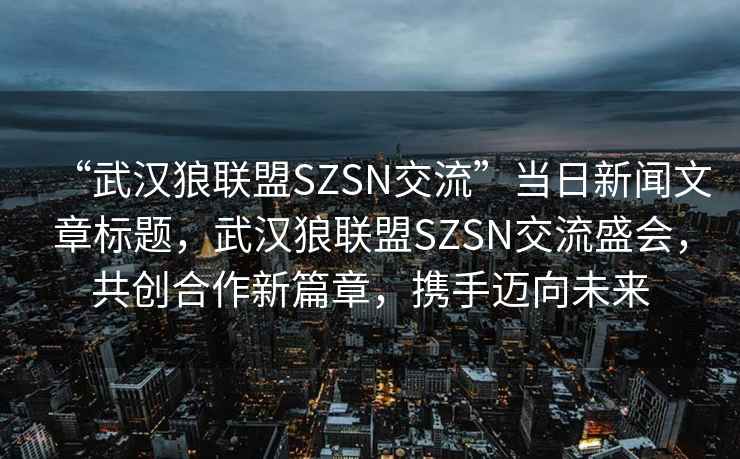 “武漢狼聯(lián)盟SZSN交流”當(dāng)日新聞文章標(biāo)題，武漢狼聯(lián)盟SZSN交流盛會，共創(chuàng)合作新篇章，攜手邁向未來