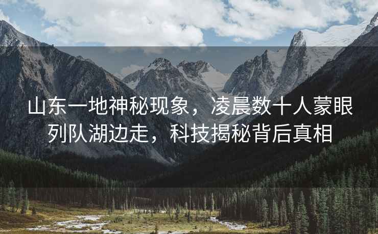 山東一地神秘現(xiàn)象，凌晨數(shù)十人蒙眼列隊(duì)湖邊走，科技揭秘背后真相