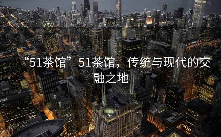 “51茶館”51茶館，傳統(tǒng)與現(xiàn)代的交融之地