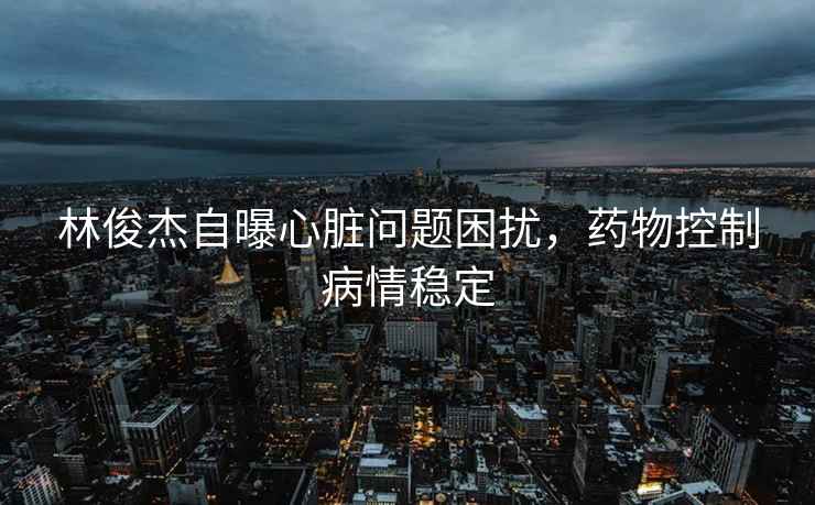 林俊杰自曝心臟問題困擾，藥物控制病情穩(wěn)定