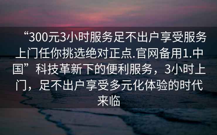 “300元3小時服務足不出戶享受服務上門任你挑選絕對正點.官網(wǎng)備用1.中國”科技革新下的便利服務，3小時上門，足不出戶享受多元化體驗的時代來臨