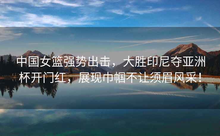 中國女籃強勢出擊，大勝印尼奪亞洲杯開門紅，展現(xiàn)巾幗不讓須眉風(fēng)采！
