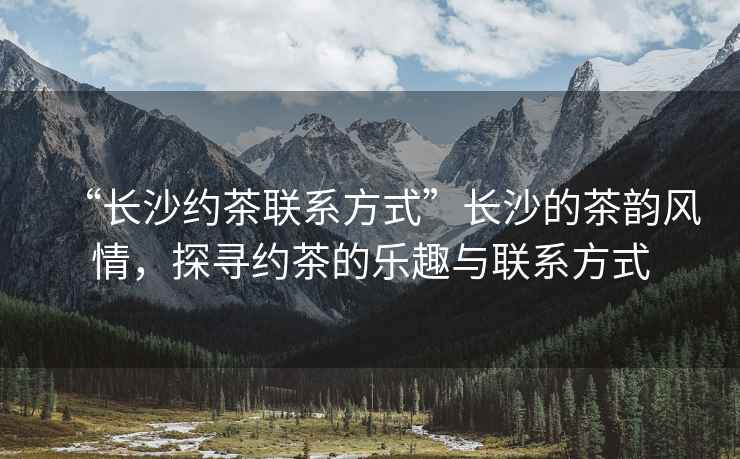 “長沙約茶聯(lián)系方式”長沙的茶韻風(fēng)情，探尋約茶的樂趣與聯(lián)系方式